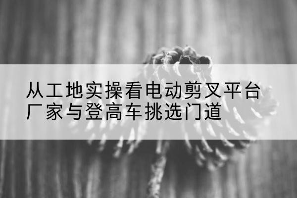 建湖电动剪叉升降平台厂家-从工地实操看电动剪叉平台厂家与登高车挑选门道