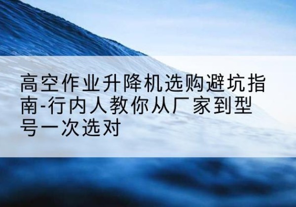 建湖升降平台厂家-高空作业升降机选购避坑指南-行内人教你从厂家到型号一次选对