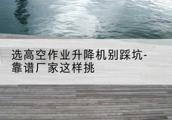 建湖剪叉式升降机厂家-选高空作业升降机别踩坑-靠谱厂家这样挑