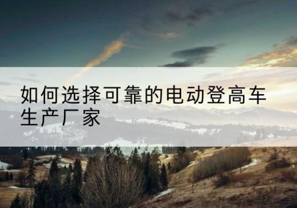 建湖电动登高车厂家-如何选择可靠的电动登高车生产厂家
