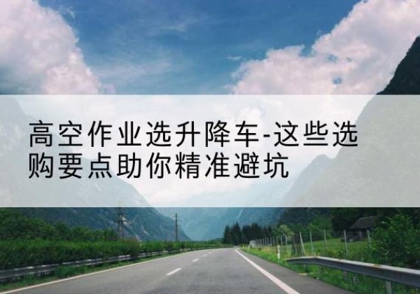 建湖升降车厂家-高空作业选升降车-这些选购要点助你*避坑