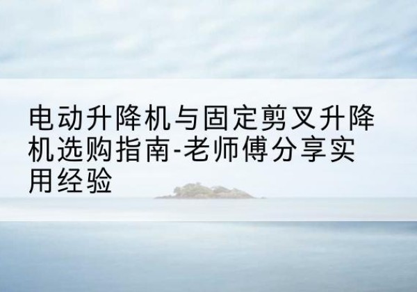 建湖电动升降机怎么选-电动升降机与固定剪叉升降机选购指南-老师傅分享实用经验