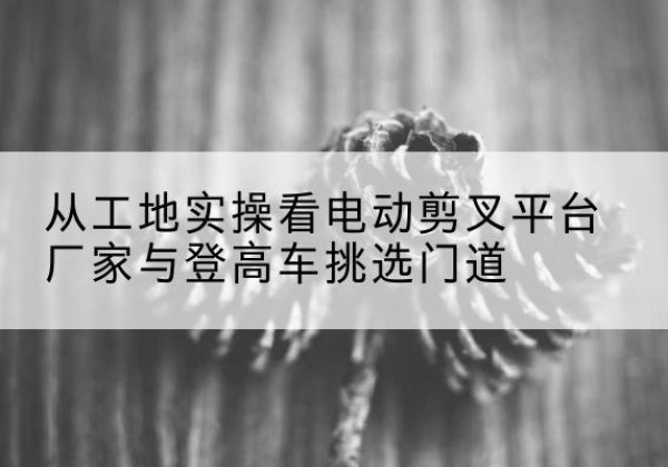 建湖电动剪叉升降平台厂家-从工地实操看电动剪叉平台厂家与登高车挑选门道