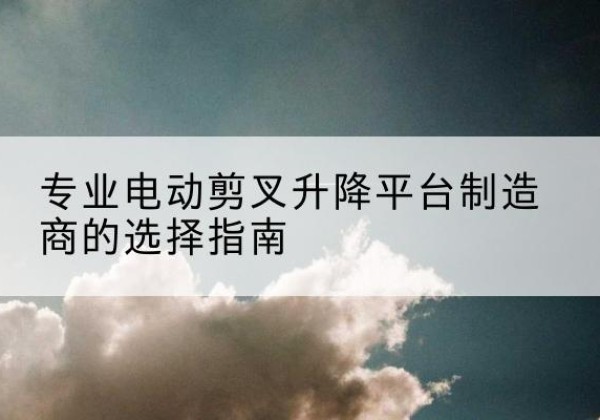 建湖电动剪叉升降平台厂家-专业电动剪叉升降平台制造商的选择指南